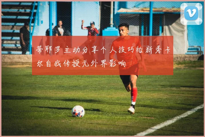 蒂耶罗主动分享个人技巧给新秀卡尔自我传授无外界影响